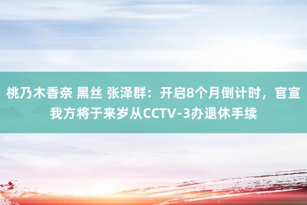 桃乃木香奈 黑丝 张泽群：开启8个月倒计时，官宣我方将于来岁从CCTV-3办退休手续