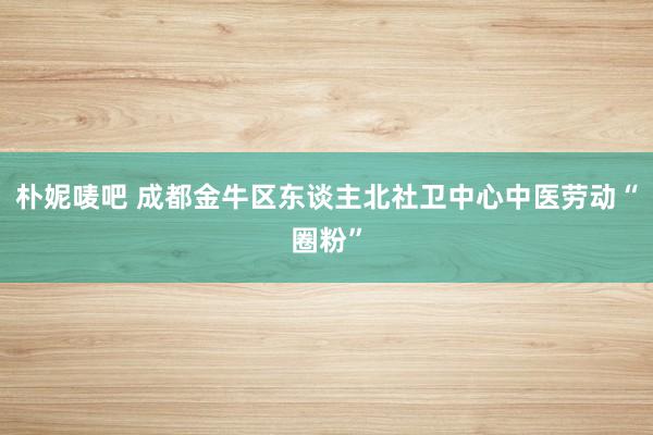 朴妮唛吧 成都金牛区东谈主北社卫中心中医劳动“圈粉”