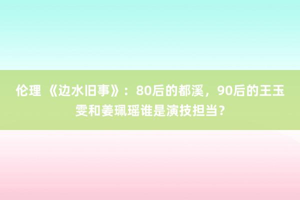 伦理 《边水旧事》：80后的都溪，90后的王玉雯和姜珮瑶谁是演技担当？