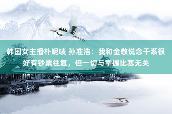 韩国女主播朴妮唛 孙准浩:我和金敬说念干系很好有钞票往复,但一切与掌握比赛无关