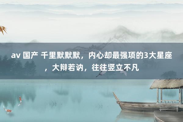 av 国产 千里默默默，内心却最强项的3大星座，大辩若讷，往往竖立不凡