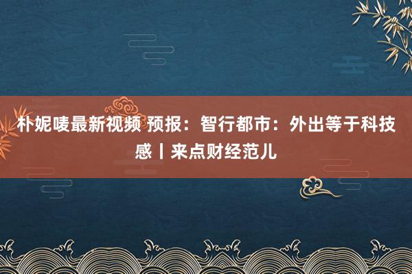 朴妮唛最新视频 预报：智行都市：外出等于科技感丨来点财经范儿