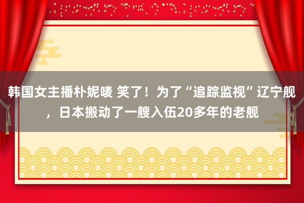 韩国女主播朴妮唛 笑了！为了“追踪监视”辽宁舰，日本搬动了一艘入伍20多年的老舰