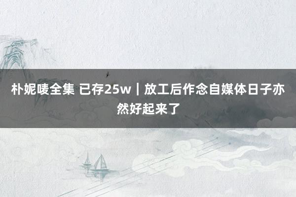 朴妮唛全集 已存25w|放工后作念自媒体日子亦然好起来了