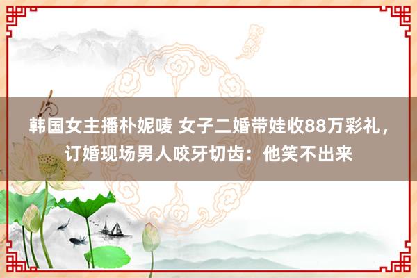 韩国女主播朴妮唛 女子二婚带娃收88万彩礼，订婚现场男人咬牙切齿：他笑不出来