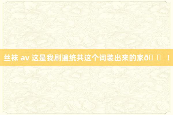 丝袜 av 这是我刷遍统共这个词装出来的家🏠!