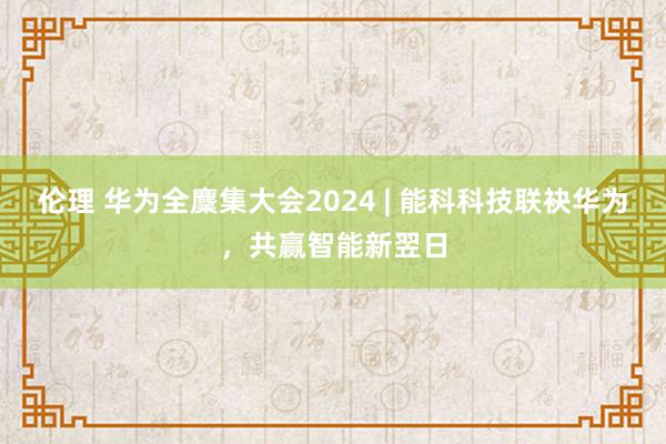 伦理 华为全麇集大会2024 | 能科科技联袂华为，共赢智能新翌日