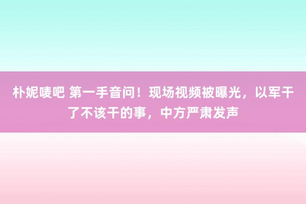 朴妮唛吧 第一手音问！现场视频被曝光，以军干了不该干的事，中方严肃发声