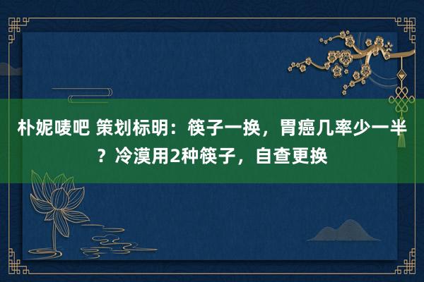 朴妮唛吧 策划标明：筷子一换，胃癌几率少一半？冷漠用2种筷子，自查更换