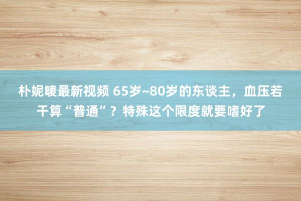 朴妮唛最新视频 65岁~80岁的东谈主，血压若干算“普通”？特殊这个限度就要嗜好了