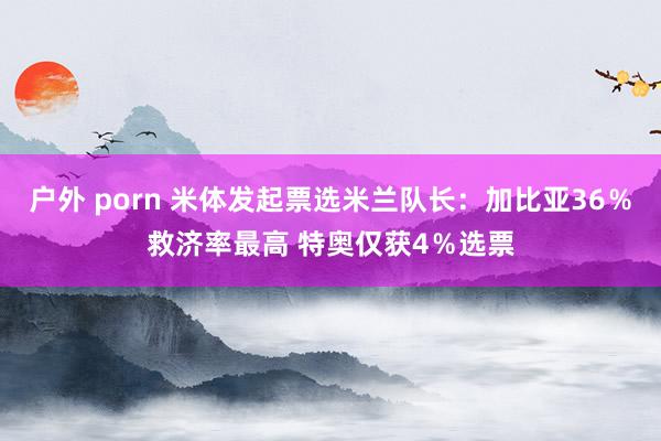 户外 porn 米体发起票选米兰队长:加比亚36%救济率最高 特奥仅获4%选票