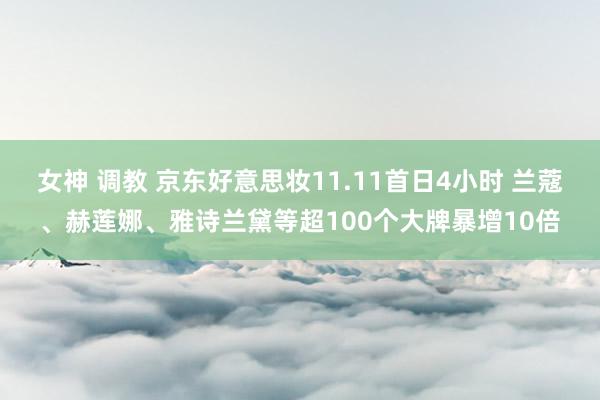 女神 调教 京东好意思妆11.11首日4小时 兰蔻、赫莲娜、雅诗兰黛等超100个大牌暴增10倍