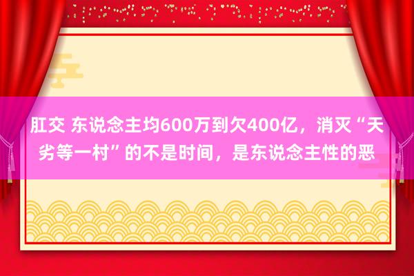 肛交 东说念主均600万到欠400亿，消灭“天劣等一村”的不是时间，是东说念主性的恶