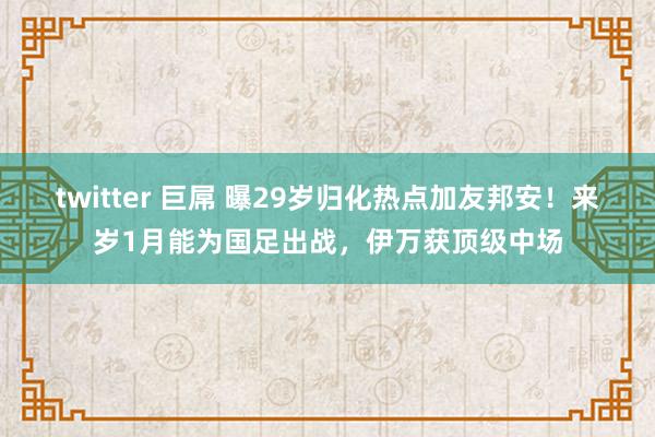twitter 巨屌 曝29岁归化热点加友邦安！来岁1月能为国足出战，伊万获顶级中场