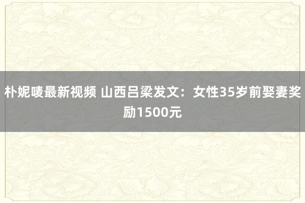 朴妮唛最新视频 山西吕梁发文：女性35岁前娶妻奖励1500元