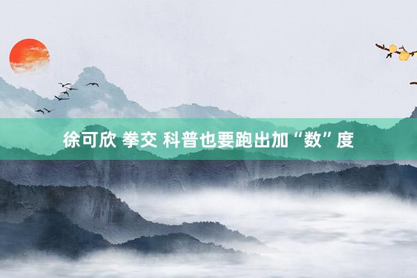 徐可欣 拳交 科普也要跑出加“数”度