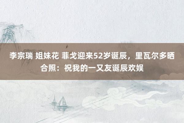 李宗瑞 姐妹花 菲戈迎来52岁诞辰，里瓦尔多晒合照：祝我的一又友诞辰欢娱