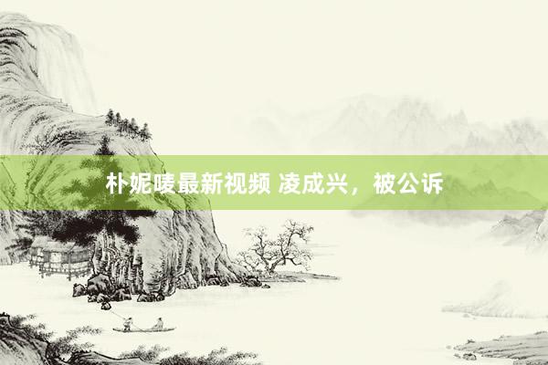 朴妮唛最新视频 凌成兴，被公诉