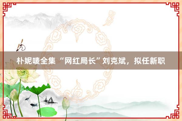 朴妮唛全集 “网红局长”刘克斌，拟任新职