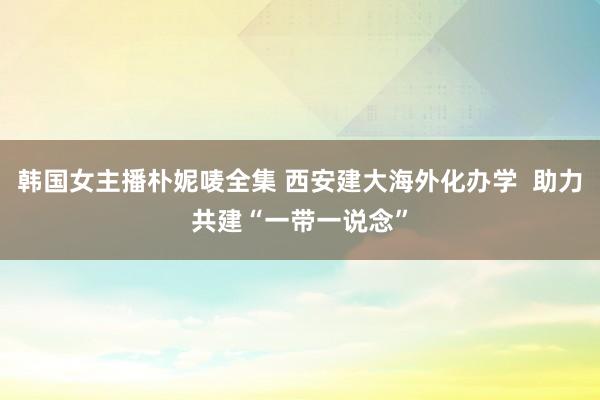 韩国女主播朴妮唛全集 西安建大海外化办学  助力共建“一带一说念”