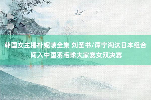 韩国女主播朴妮唛全集 刘圣书/谭宁淘汰日本组合 闯入中国羽毛球大家赛女双决赛