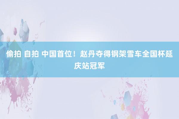 偷拍 自拍 中国首位！赵丹夺得钢架雪车全国杯延庆站冠军