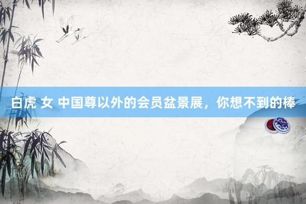 白虎 女 中国尊以外的会员盆景展，你想不到的棒