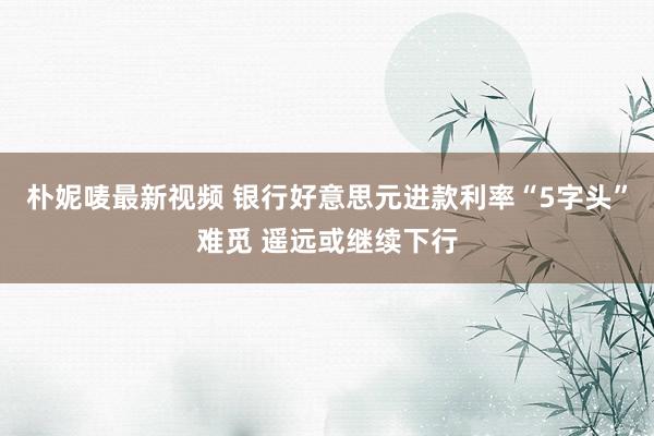 朴妮唛最新视频 银行好意思元进款利率“5字头”难觅 遥远或继续下行