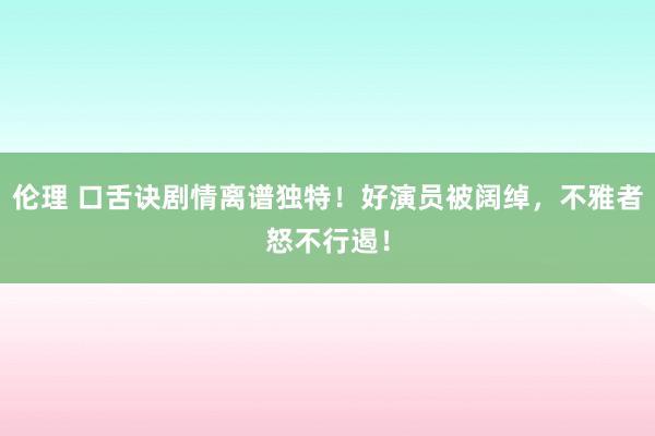 伦理 口舌诀剧情离谱独特！好演员被阔绰，不雅者怒不行遏！
