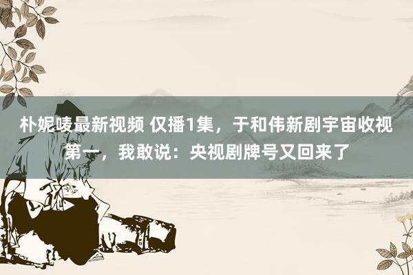 朴妮唛最新视频 仅播1集，于和伟新剧宇宙收视第一，我敢说：央视剧牌号又回来了