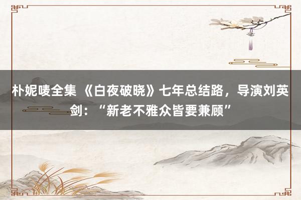 朴妮唛全集 《白夜破晓》七年总结路，导演刘英剑：“新老不雅众皆要兼顾”