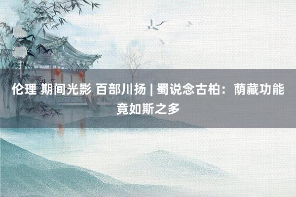 伦理 期间光影 百部川扬 | 蜀说念古柏：荫藏功能竟如斯之多
