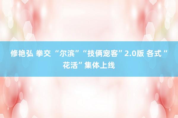 修艳弘 拳交 “尔滨”“技俩宠客”2.0版 各式“花活”集体上线