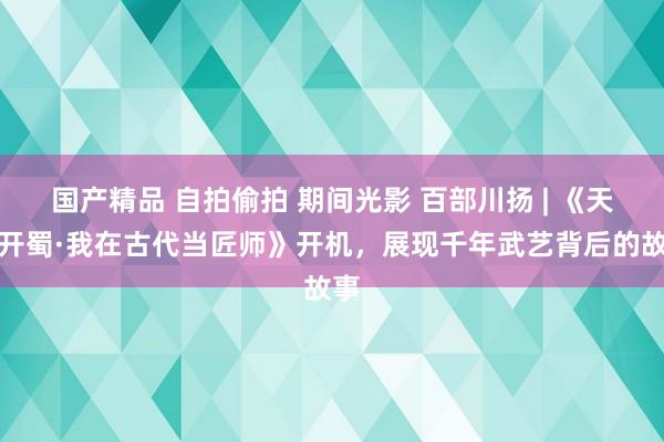 国产精品 自拍偷拍 期间光影 百部川扬 | 《天工开蜀·我在古代当匠师》开机，展现千年武艺背后的故事