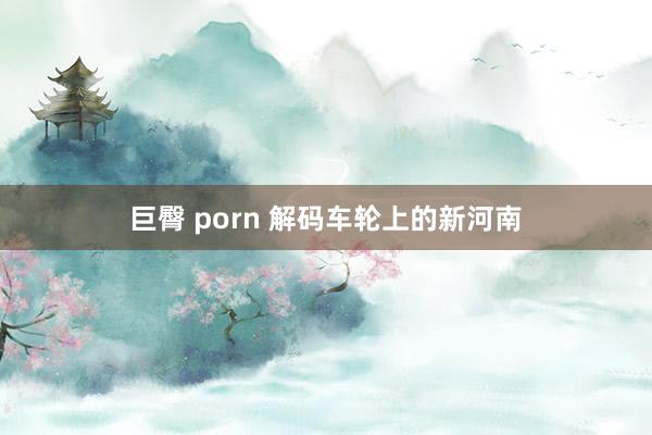 巨臀 porn 解码车轮上的新河南