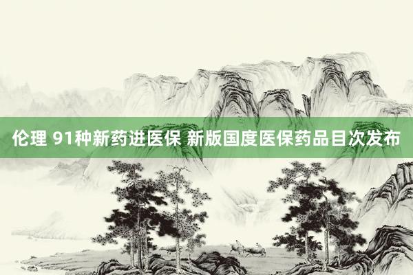 伦理 91种新药进医保 新版国度医保药品目次发布