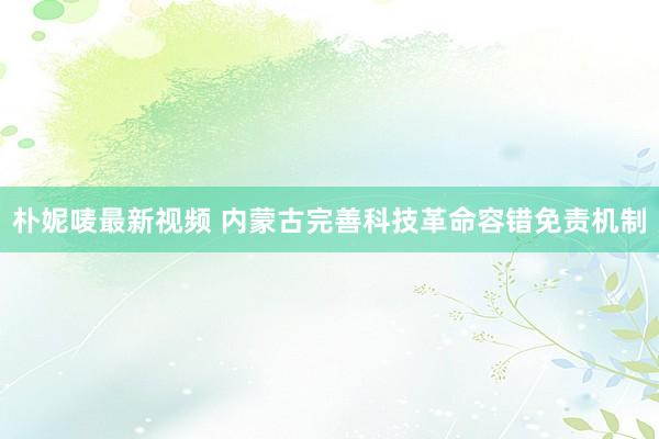 朴妮唛最新视频 内蒙古完善科技革命容错免责机制