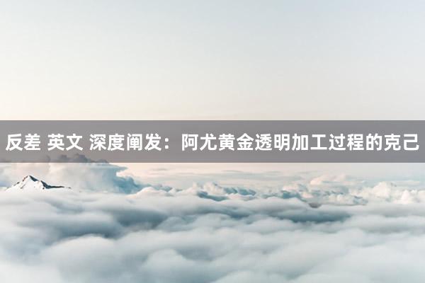 反差 英文 深度阐发：阿尤黄金透明加工过程的克己