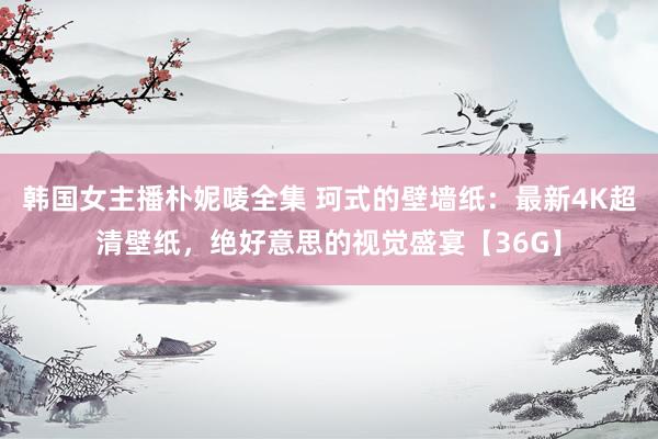 韩国女主播朴妮唛全集 珂式的壁墙纸：最新4K超清壁纸，绝好意思的视觉盛宴【36G】