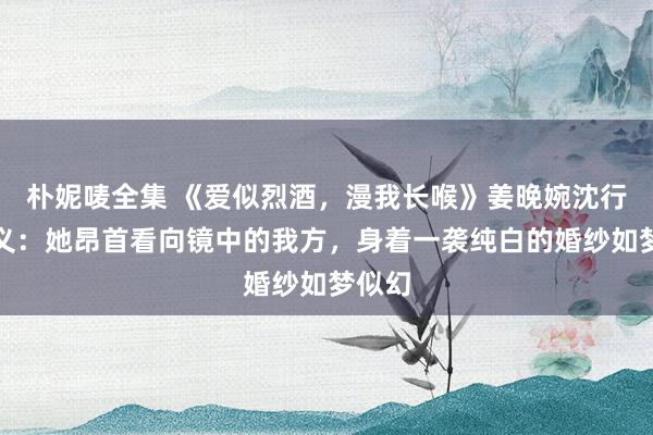 朴妮唛全集 《爱似烈酒，漫我长喉》姜晚婉沈行疆演义：她昂首看向镜中的我方，身着一袭纯白的婚纱如梦似幻