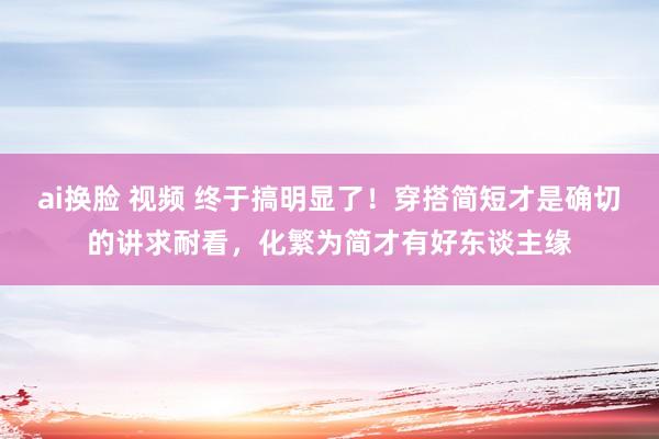 ai换脸 视频 终于搞明显了！穿搭简短才是确切的讲求耐看，化繁为简才有好东谈主缘
