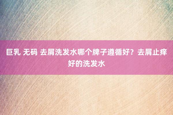 巨乳 无码 去屑洗发水哪个牌子遵循好？去屑止痒好的洗发水