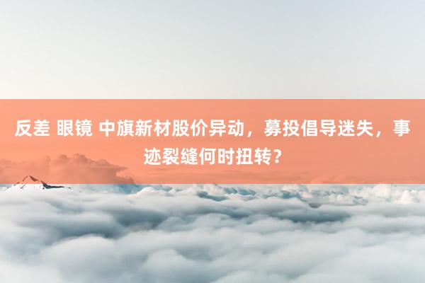 反差 眼镜 中旗新材股价异动，募投倡导迷失，事迹裂缝何时扭转？