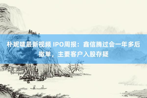 朴妮唛最新视频 IPO周报：鑫信腾过会一年多后撤单，主要客户入股存疑