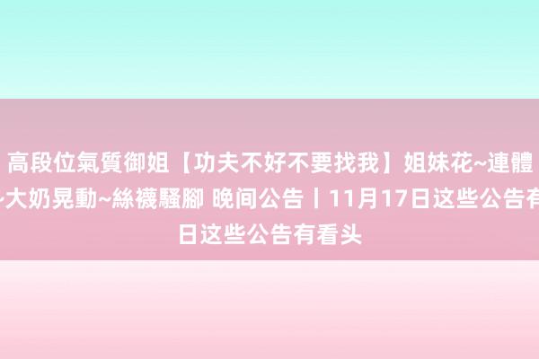 高段位氣質御姐【功夫不好不要找我】姐妹花~連體絲襪~大奶晃動~絲襪騷腳 晚间公告丨11月17日这些公告有看头