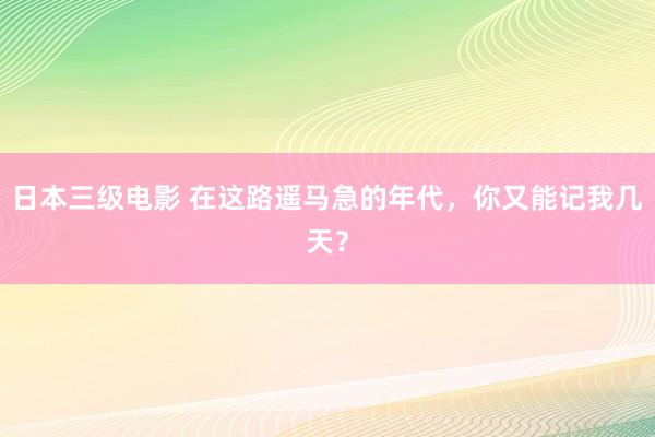 日本三级电影 在这路遥马急的年代，你又能记我几天？