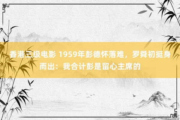 香港三级电影 1959年彭德怀落难，罗舜初挺身而出：我合计彭是留心主席的