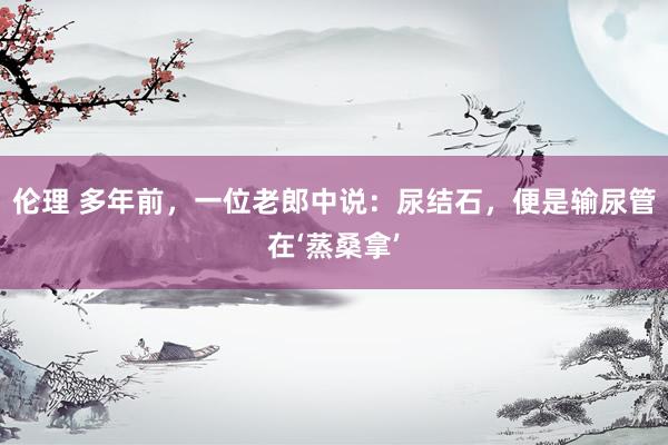 伦理 多年前,一位老郎中说:尿结石,便是输尿管在‘蒸桑拿’