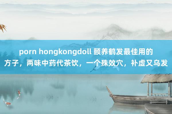 porn hongkongdoll 颐养鹤发最佳用的方子，两味中药代茶饮，一个殊效穴，补虚又乌发