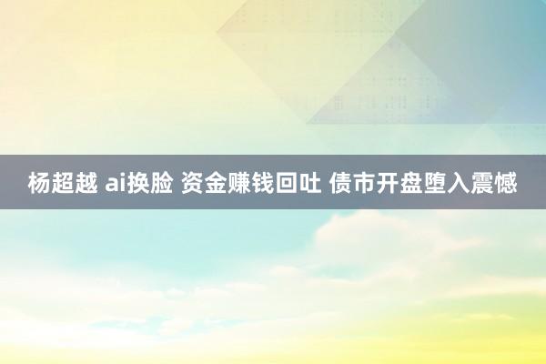 杨超越 ai换脸 资金赚钱回吐 债市开盘堕入震憾